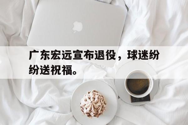 kaiyuan APP下载-广东宏远宣布退役，球迷纷纷送祝福。