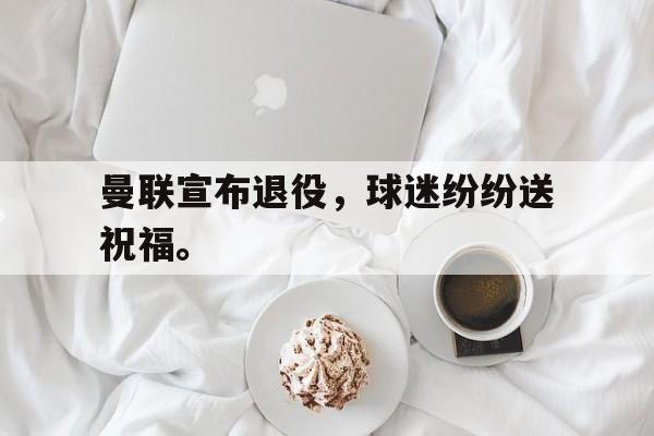 开元官网登录入口-曼联宣布退役，球迷纷纷送祝福。