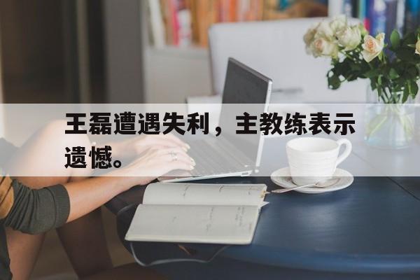 kaiyuan APP下载-王磊遭遇失利，主教练表示遗憾。